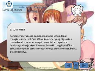 Keterangan Perangkat
SMP N 18 Semarang
Penting:

1. KOMPUTER
Komputer merupakan komponen utama untuk dapat
mengkases internet. Spesifikasi komputer yang digunakan
dalam koneksi internet sangat menentukan cepat atau
lambatnya kinerja akses internet. Semakin tinggi spesifikasi
sebuah komputer, semakin cepat kinerja akses internet, begitu
pula sebaliknya.

 