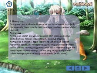 SMP N 18 Semarang

9. Newsgroup
Newsgroup merupakan fasilitas untuk berdiskusi secara jarak jauh,
di mana anda dapat memberikan pendapat dan tanggapan melalui
internet.
Newsgroup
Newsgroup adalah alat yang digunakan oleh seseorang untuk
berkomunikasi melalui sebuah forum. Biasanya anggota
Newsgroup membahas topik-topik yang sama dalam sebuah
komunitas persatuan. Newsgroup juga di anggap sebagai bulletin
board, dimana seorang anggotanya bisa bebas membuat topik dan
menyampaikan pendapatnya. Sarana yang mungkin digunakan
dalam Newsgroup dapat berupa multimedia (audio visual).

 
