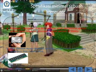 SMP N 18 Semarang

Spesifikasi minimal sebuah
komputer :

a. Processor, merupakan otak dari komputer untuk menjalankan aplikasiaplikasi dalam komputer. Processor minimal pentium III 500Mhz.

b. RAM (Random Access Memory) berfungsi sebagai media penyimpanan
sementara. RAM minimal 64MB.

 