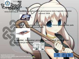 SMP N 18 Semarang
c. Harddisk digunakan untuk penyimpanan data magnetik. Harddisk
minimal 10GB.

d. VGA card, merupakan perangkat keras untuk menampilkan gambar pada
layar monitor. VGA card minimal 4MB.

e. Monitor, merupakan perangkat output untuk menampilkan
proses kerja komputer.

 