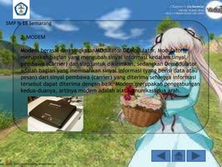 SMP N 18 Semarang
2. MODEM
Modem berasal dari singkatanMOdulator DEModulator. Modulator
merupakan bagian yang mengubah sinyal informasi kedalam sinyal
pembawa (Carrier) dan siap untuk dikirimkan, sedangkan Demodulator
adalah bagian yang memisahkan sinyal informasi (yang berisi data atau
pesan) dari sinyal pembawa (carrier) yang diterima sehingga informasi
tersebut dapat diterima dengan baik. Modem merupakan penggabungan
kedua-duanya, artinya modem adalah alat komunikasi dua arah.

 