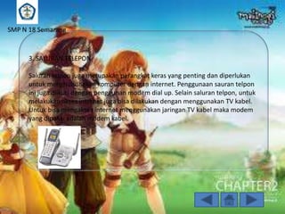 SMP N 18 Semarang

3. SALURAN TELEPON

Saluran telpon juga merupakan perangkat keras yang penting dan diperlukan
untuk menghubungkan komputer dengan internet. Penggunaan sauran telpon
ini juga diikuti dengan penggunan modem dial up. Selain saluran telpon, untuk
melakukan akses internet juga bisa dilakukan dengan menggunakan TV kabel.
Untuk bisa mengakses internet menggunakan jaringan TV kabel maka modem
yang dipakai adalah modem kabel.

 