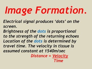 Image Formation.
Electrical signal produces ‘dots’ on the
screen.
Brightness of the dots is proportional
to the strength of the returning echoes
Location of the dots is determined by
travel time. The velocity in tissue is
assumed constant at 1540m/sec
Distance = Velocity
Time
 