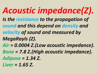 Acoustic impedance(Z).
Is the resistance to the propagation of
sound and this depend on density and
velocity of sound and measured by
MegaRayls (Z).
Air = 0.0004 Z.(Low acoustic impedance).
Bone = 7.8 Z.(High acoustic impedance).
Adipose = 1.34 Z.
Liver = 1.65 Z.
 