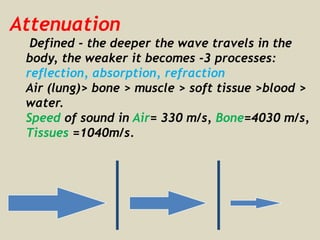 Attenuation
Defined - the deeper the wave travels in the
body, the weaker it becomes -3 processes:
reflection, absorption, refraction
Air (lung)> bone > muscle > soft tissue >blood >
water.
Speed of sound in Air= 330 m/s, Bone=4030 m/s,
Tissues =1040m/s.
 
