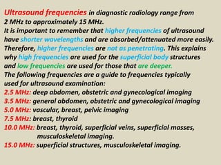 Ultrasound frequencies in diagnostic radiology range from
2 MHz to approximately 15 MHz.
It is important to remember that higher frequencies of ultrasound
have shorter wavelengths and are absorbed/attenuated more easily.
Therefore, higher frequencies are not as penetrating. This explains
why high frequencies are used for the superficial body structures
and low frequencies are used for those that are deeper.
The following frequencies are a guide to frequencies typically
used for ultrasound examination:
2.5 MHz: deep abdomen, obstetric and gynecological imaging
3.5 MHz: general abdomen, obstetric and gynecological imaging
5.0 MHz: vascular, breast, pelvic imaging
7.5 MHz: breast, thyroid
10.0 MHz: breast, thyroid, superficial veins, superficial masses,
musculoskeletal imaging.
15.0 MHz: superficial structures, musculoskeletal imaging.
 