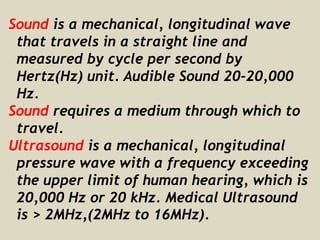 Sound is a mechanical, longitudinal wave
that travels in a straight line and
measured by cycle per second by
Hertz(Hz) unit. Audible Sound 20-20,000
Hz.
Sound requires a medium through which to
travel.
Ultrasound is a mechanical, longitudinal
pressure wave with a frequency exceeding
the upper limit of human hearing, which is
20,000 Hz or 20 kHz. Medical Ultrasound
is > 2MHz,(2MHz to 16MHz).
 
