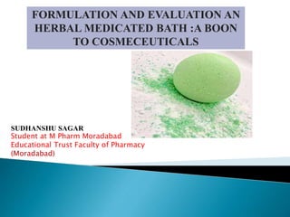 FORMULATION AND EVALUATION AN
HERBAL MEDICATED BATH :A BOON
TO COSMECEUTICALS
SUDHANSHU SAGAR
Student at M Pharm Moradabad
Educational Trust Faculty of Pharmacy
(Moradabad)
 