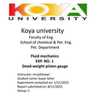 Koya university
Faculty of Eng.
School of chemical & Pet. Eng.
Pet. Department
Fluid mechanics
EXP. NO. 1
Dead-weight piston gauge
Instructor: mr.pshtiwan
Student name: bayar taher
Experiment contacted on: 1/11/2015
Report submitted on: 8/11/2015
Group: C
 