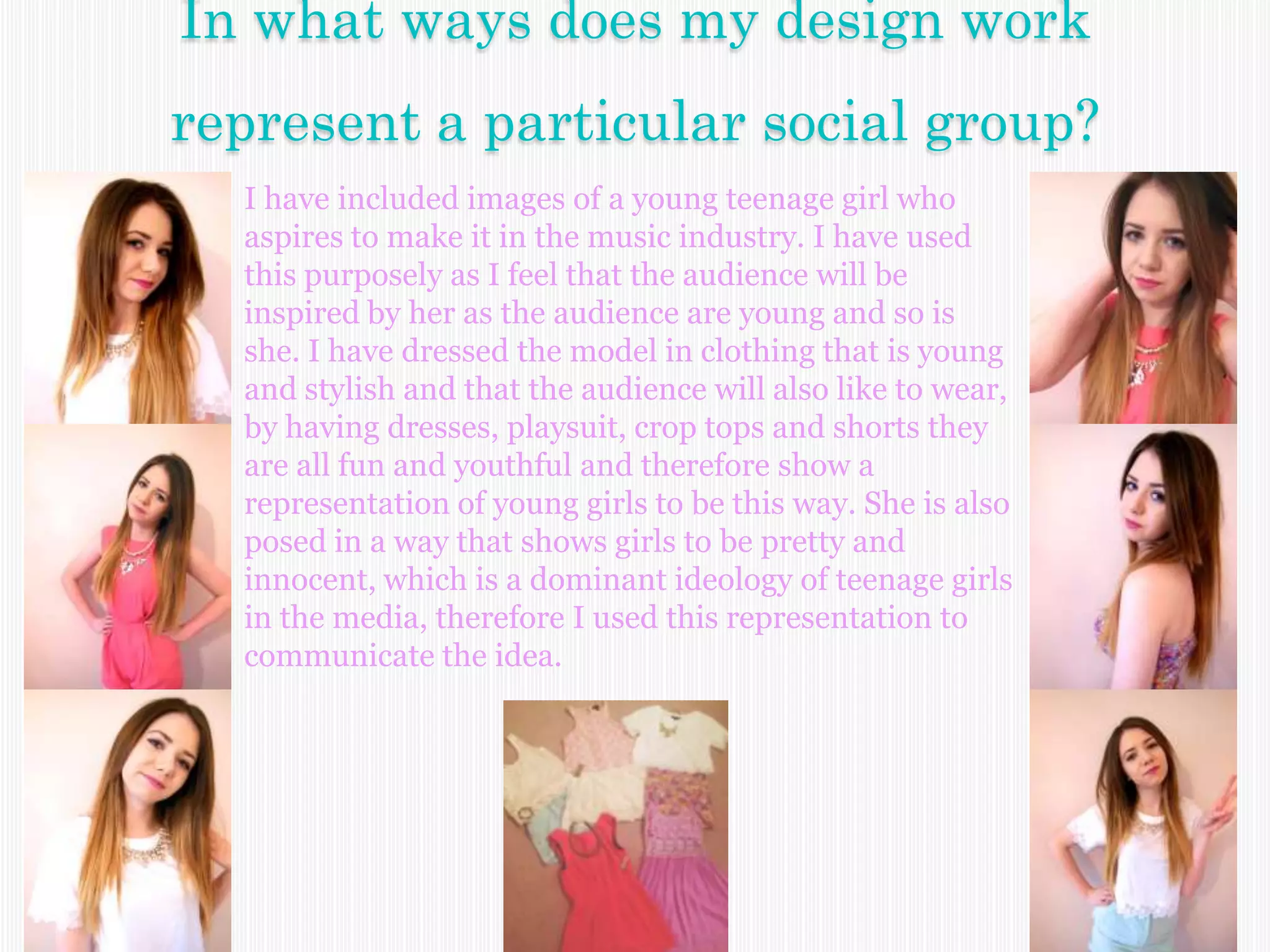 In what ways does my design work
represent a particular social group?
I have included images of a young teenage girl who
aspires to make it in the music industry. I have used
this purposely as I feel that the audience will be
inspired by her as the audience are young and so is
she. I have dressed the model in clothing that is young
and stylish and that the audience will also like to wear,
by having dresses, playsuit, crop tops and shorts they
are all fun and youthful and therefore show a
representation of young girls to be this way. She is also
posed in a way that shows girls to be pretty and
innocent, which is a dominant ideology of teenage girls
in the media, therefore I used this representation to
communicate the idea.
 