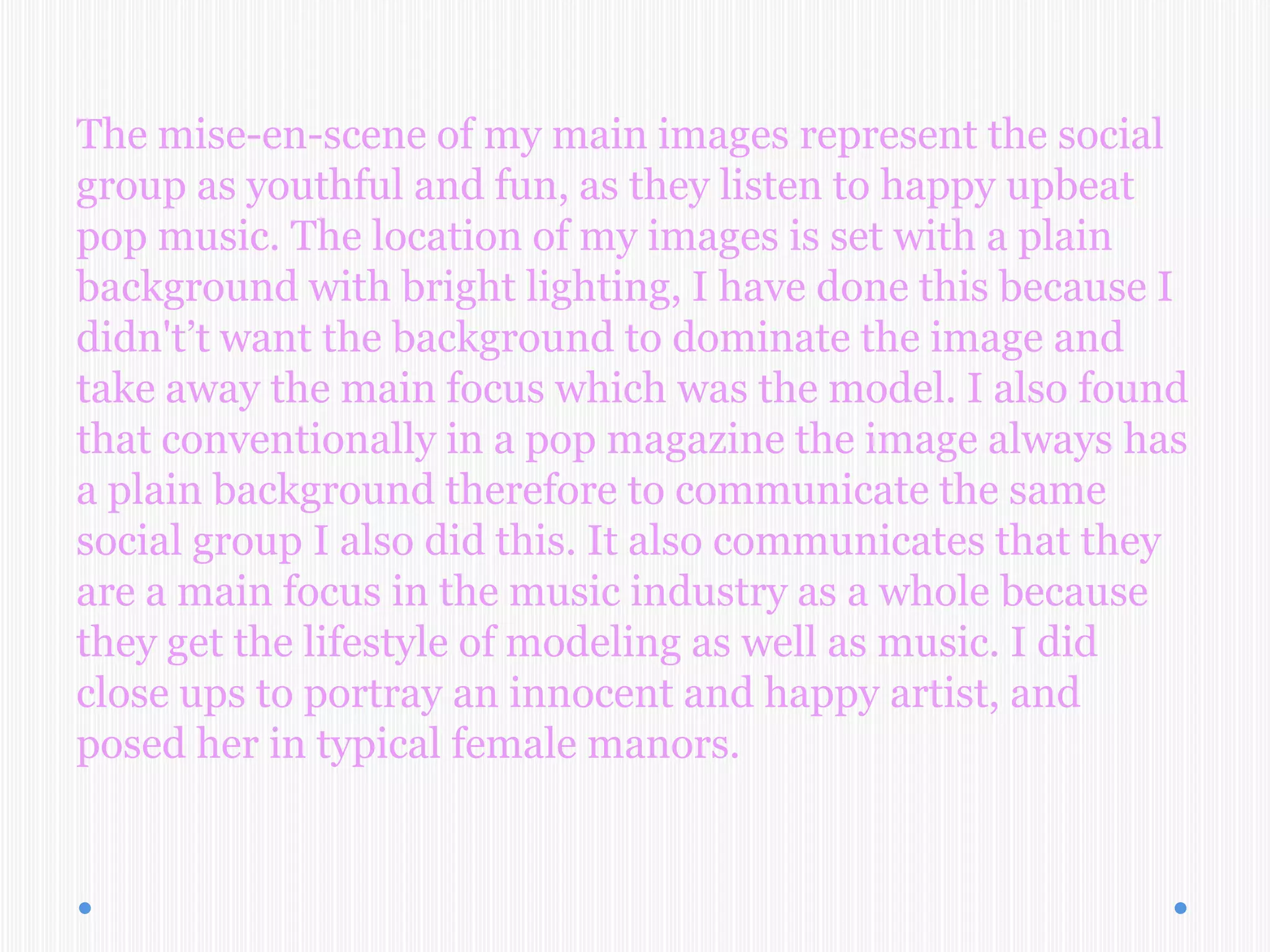 The mise-en-scene of my main images represent the social
group as youthful and fun, as they listen to happy upbeat
pop music. The location of my images is set with a plain
background with bright lighting, I have done this because I
didn't’t want the background to dominate the image and
take away the main focus which was the model. I also found
that conventionally in a pop magazine the image always has
a plain background therefore to communicate the same
social group I also did this. It also communicates that they
are a main focus in the music industry as a whole because
they get the lifestyle of modeling as well as music. I did
close ups to portray an innocent and happy artist, and
posed her in typical female manors.
 