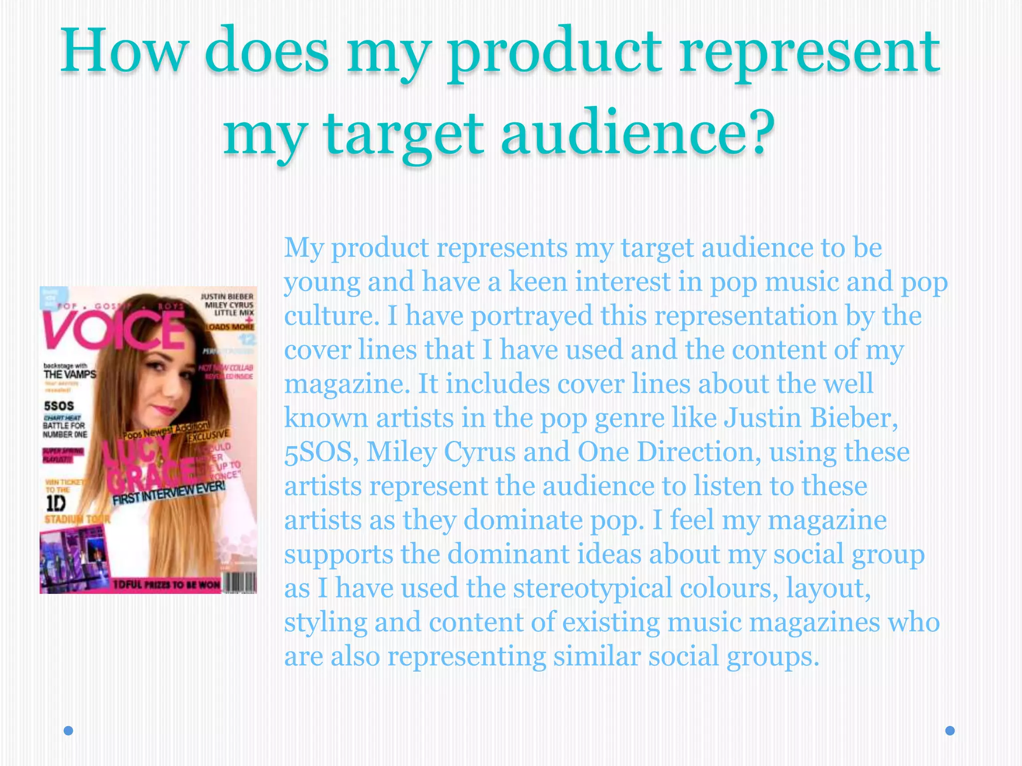 How does my product represent
my target audience?
My product represents my target audience to be
young and have a keen interest in pop music and pop
culture. I have portrayed this representation by the
cover lines that I have used and the content of my
magazine. It includes cover lines about the well
known artists in the pop genre like Justin Bieber,
5SOS, Miley Cyrus and One Direction, using these
artists represent the audience to listen to these
artists as they dominate pop. I feel my magazine
supports the dominant ideas about my social group
as I have used the stereotypical colours, layout,
styling and content of existing music magazines who
are also representing similar social groups.
 