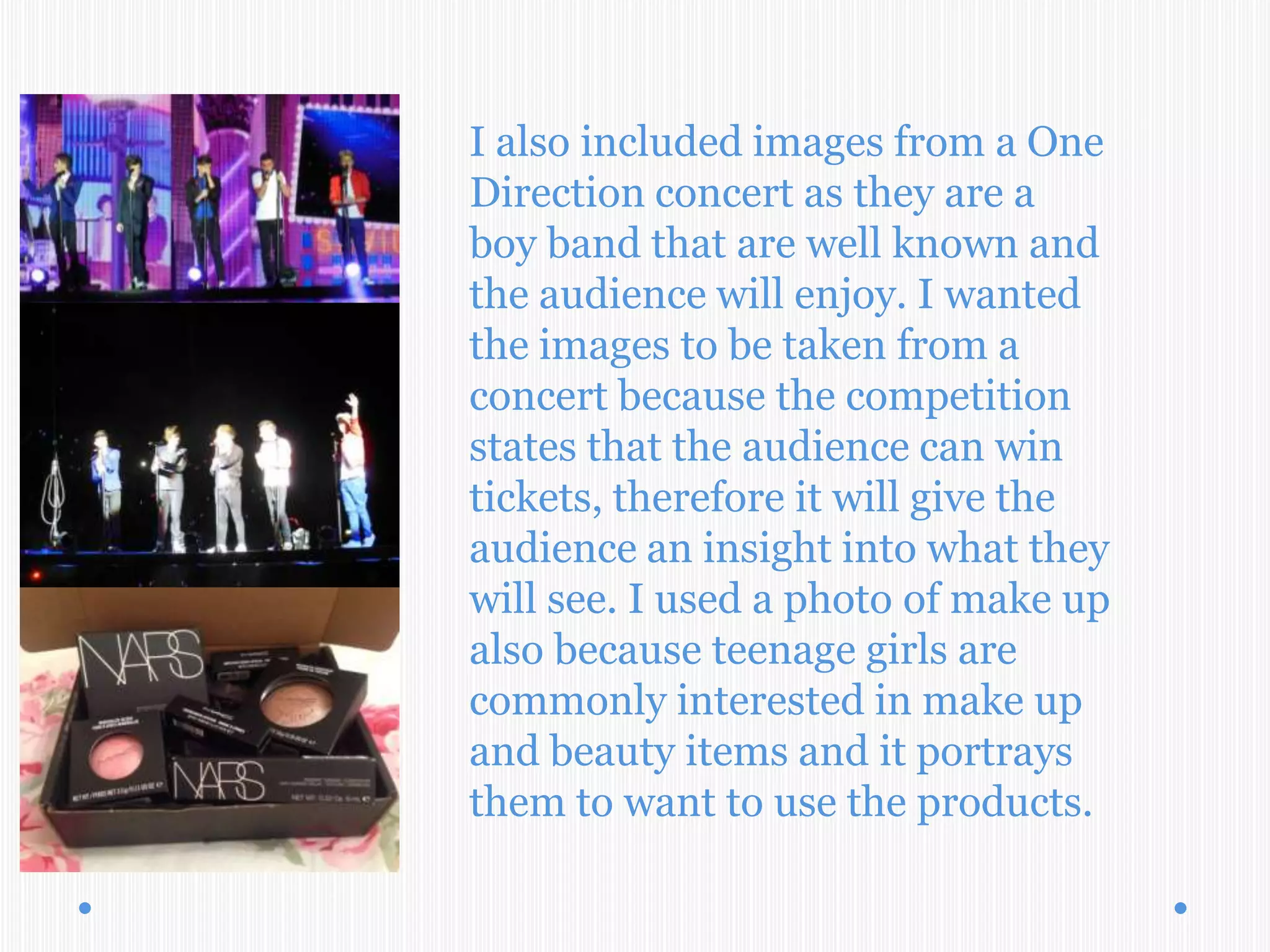 I also included images from a One
Direction concert as they are a
boy band that are well known and
the audience will enjoy. I wanted
the images to be taken from a
concert because the competition
states that the audience can win
tickets, therefore it will give the
audience an insight into what they
will see. I used a photo of make up
also because teenage girls are
commonly interested in make up
and beauty items and it portrays
them to want to use the products.
 