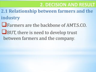 2. DECISION AND RESULT
2.1 Relationship between farmers and the
industry
Farmers are the backbone of AMT.S.CO.
BUT, there is need to develop trust
between farmers and the company.
 