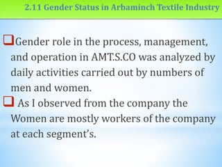 2.11 Gender Status in Arbaminch Textile Industry
Gender role in the process, management,
and operation in AMT.S.CO was analyzed by
daily activities carried out by numbers of
men and women.
 As I observed from the company the
Women are mostly workers of the company
at each segment’s.
 
