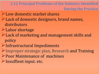 2.12 Principal Problems of the Industry Identified
During the Practice
Low domestic market shares
Lack of domestic designers, brand names,
distributors
Labor shortage
Lack of marketing and management skills and
policy
Infrastructural Impediments
Improper strategic plan, Research and Training
Poor Maintenance of machines
Insuffient input. etc.
 