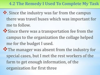4.2 The Remedy I Used To Complete My Task
. Since the industry was far from the campus
there was travel buses which was important for
me to follow.
Since there was a transportation fee from the
campus to the organization the collage helped
me for the budget I used.
The manager was absent from the industry for
special cases, but I met the rest workers of the
farm to get enough information, of the
organization for first three
 