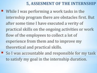 5, ASSESMENT OF THE INTERNSHIP
 While I was performing a work tasks in the
internship program there are obstacles first. But
after some time I have executed a verity of
practical skills on the ongoing activities or work
flow of the employees to collect a lot of
experience from them and to improve my
theoretical and practical skills.
 So I was accountable and responsible for my task
to satisfy my goal in the internship duration.
 