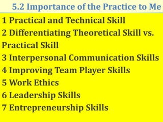 5.2 Importance of the Practice to Me
1 Practical and Technical Skill
2 Differentiating Theoretical Skill vs.
Practical Skill
3 Interpersonal Communication Skills
4 Improving Team Player Skills
5 Work Ethics
6 Leadership Skills
7 Entrepreneurship Skills
 