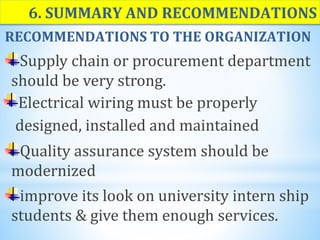 6. SUMMARY AND RECOMMENDATIONS
RECOMMENDATIONS TO THE ORGANIZATION
Supply chain or procurement department
should be very strong.
Electrical wiring must be properly
designed, installed and maintained
Quality assurance system should be
modernized
improve its look on university intern ship
students & give them enough services.
 