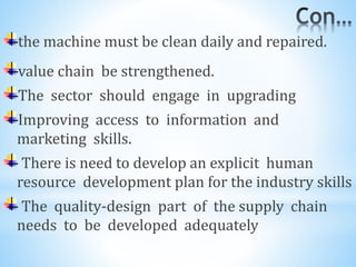 the machine must be clean daily and repaired.
value chain be strengthened.
The sector should engage in upgrading
Improving access to information and
marketing skills.
There is need to develop an explicit human
resource development plan for the industry skills
The quality-design part of the supply chain
needs to be developed adequately
 