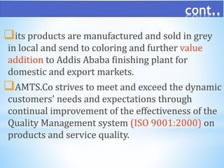 cont..
its products are manufactured and sold in grey
in local and send to coloring and further value
addition to Addis Ababa finishing plant for
domestic and export markets.
AMTS.Co strives to meet and exceed the dynamic
customers' needs and expectations through
continual improvement of the effectiveness of the
Quality Management system (ISO 9001:2000) on
products and service quality.
 