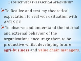To Realize and test my theoretical
expectation to real work situation with
AMT.S.CO.
To observe and understand the internal
and external behavior of the
organizations encourage them to be
productive whilst developing future
agri-business and value chain managers.
 