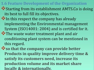 1.6 Feature Development of the Organization
Starting from its establishment AMTS.Co is doing
its best to full fill its objectives.
In this respect the company has already
implementing the Environmental management
System (ISO14001: 2004) and is certified for it.
The waste water treatment plant and air
conditioning plant system can be mentioned in
this regard.
so that the company can provide better
Products in quality improve delivery time &
satisfy its customers need, increase its
production volume and its market share
locally & internationally.
 