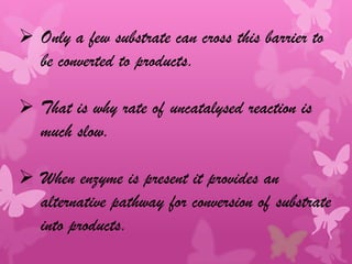  Only a few substrate can cross this barrier to
  be converted to products.

 That is why rate of uncatalysed reaction is
  much slow.

 When enzyme is present it provides an
  alternative pathway for conversion of substrate
  into products.
 
