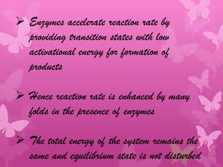  Enzymes accelerate reaction rate by
  providing transition states with low
  activational energy for formation of
  products

 Hence reaction rate is enhanced by many
  folds in the presence of enzymes

 The total energy of the system remains the
  same and equilibrium state is not disturbed
 