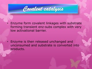• Enzyme form covalent linkages with substrate
  forming transient enz-subs complex with very
  low activational barrier.


• Enzyme is then released unchanged and
  unconsumed and substrate is converted into
  products.
 