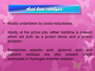 • Mostly undertaken by oxido-reductases.

• Mostly at the active site, either histidine is present
  which act both as a proton donor and a proton
  acceptor.

• Sometimes aspartic acid, glutamic acid and
  cysteine residues are also present which
  participate in Hydrogen transfer reaction.
 