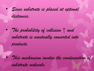 • Since substrate is placed at optimal
  distances.

• The probability of collision ↑ and
  substrate is eventually converted into
  products.

• This mechanism involve the condensation of
  substrate molecule.
 