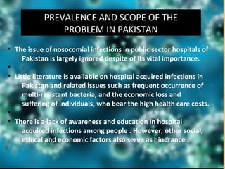PREVALENCE AND SCOPE OF THE
PROBLEM IN PAKISTAN
• The issue of nosocomial infections in public sector hospitals of
Pakistan is largely ignored despite of its vital importance.
•
• Little literature is available on hospital acquired infections in
Pakistan and related issues such as frequent occurrence of
multi-resistant bacteria, and the economic loss and
suffering of individuals, who bear the high health care costs.
•
• There is a lack of awareness and education in hospital
acquired infections among people . However, other social,
ethical and economic factors also serve as hindrance .
 