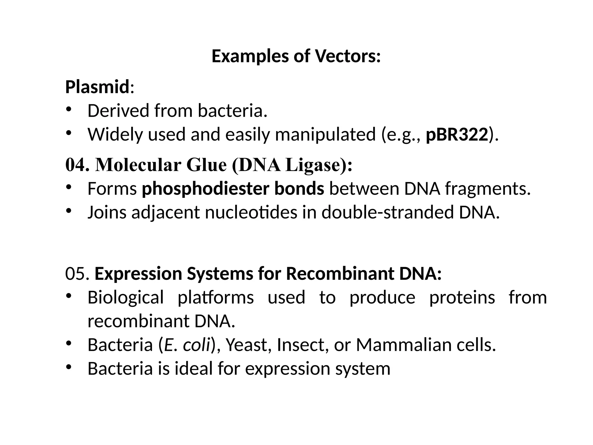 Examples of Vectors:
Plasmid:
• Derived from bacteria.
• Widely used and easily manipulated (e.g., pBR322).
04. Molecular Glue (DNA Ligase):
• Forms phosphodiester bonds between DNA fragments.
• Joins adjacent nucleotides in double-stranded DNA.
05. Expression Systems for Recombinant DNA:
• Biological platforms used to produce proteins from
recombinant DNA.
• Bacteria (E. coli), Yeast, Insect, or Mammalian cells.
• Bacteria is ideal for expression system
 