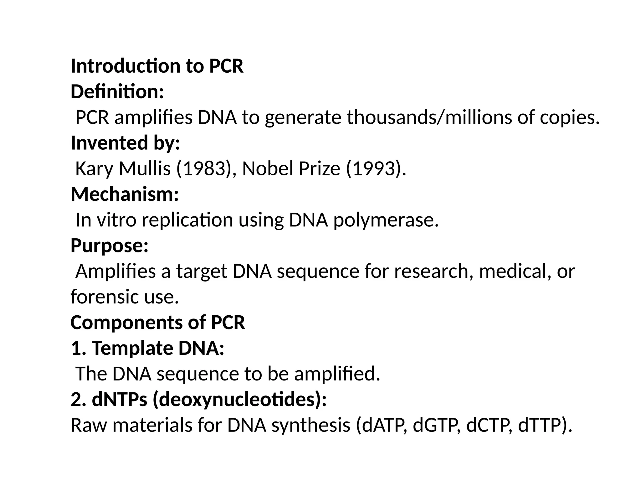 Introduction to PCR
Definition:
PCR amplifies DNA to generate thousands/millions of copies.
Invented by:
Kary Mullis (1983), Nobel Prize (1993).
Mechanism:
In vitro replication using DNA polymerase.
Purpose:
Amplifies a target DNA sequence for research, medical, or
forensic use.
Components of PCR
1. Template DNA:
The DNA sequence to be amplified.
2. dNTPs (deoxynucleotides):
Raw materials for DNA synthesis (dATP, dGTP, dCTP, dTTP).
 