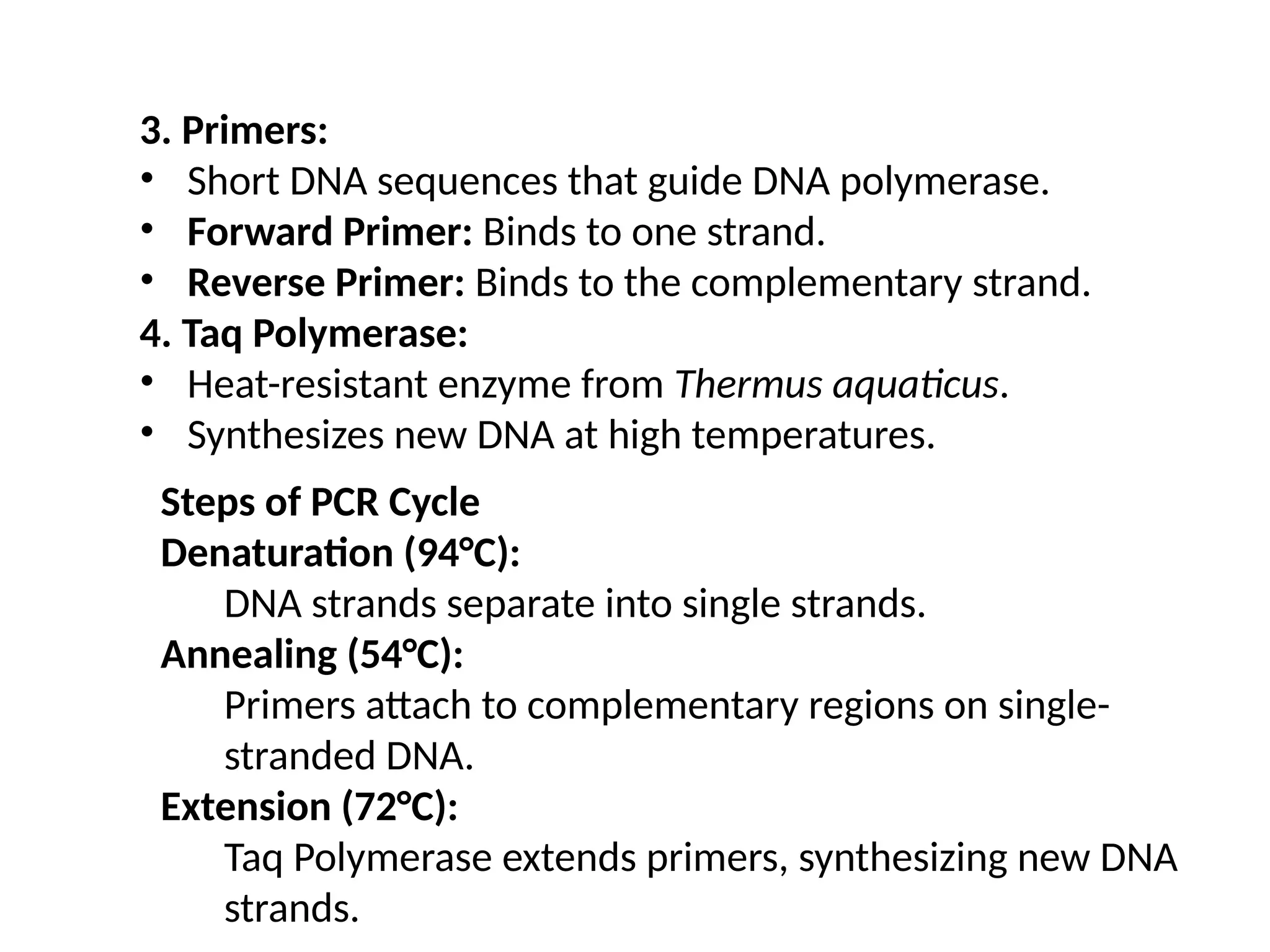 3. Primers:
• Short DNA sequences that guide DNA polymerase.
• Forward Primer: Binds to one strand.
• Reverse Primer: Binds to the complementary strand.
4. Taq Polymerase:
• Heat-resistant enzyme from Thermus aquaticus.
• Synthesizes new DNA at high temperatures.
Steps of PCR Cycle
Denaturation (94°C):
DNA strands separate into single strands.
Annealing (54°C):
Primers attach to complementary regions on single-
stranded DNA.
Extension (72°C):
Taq Polymerase extends primers, synthesizing new DNA
strands.
 