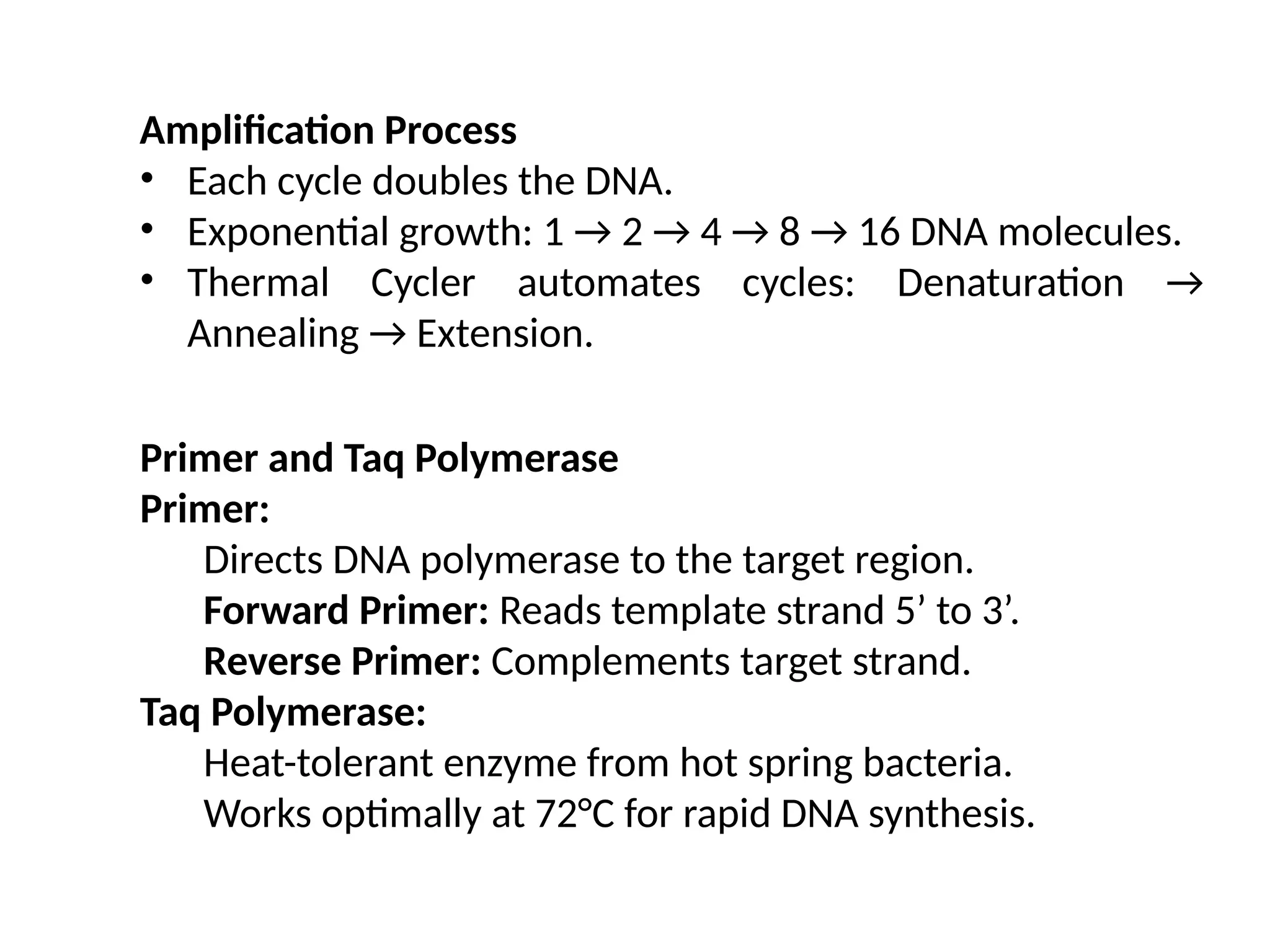 Amplification Process
• Each cycle doubles the DNA.
• Exponential growth: 1 → 2 → 4 → 8 → 16 DNA molecules.
• Thermal Cycler automates cycles: Denaturation →
Annealing → Extension.
Primer and Taq Polymerase
Primer:
Directs DNA polymerase to the target region.
Forward Primer: Reads template strand 5’ to 3’.
Reverse Primer: Complements target strand.
Taq Polymerase:
Heat-tolerant enzyme from hot spring bacteria.
Works optimally at 72°C for rapid DNA synthesis.
 