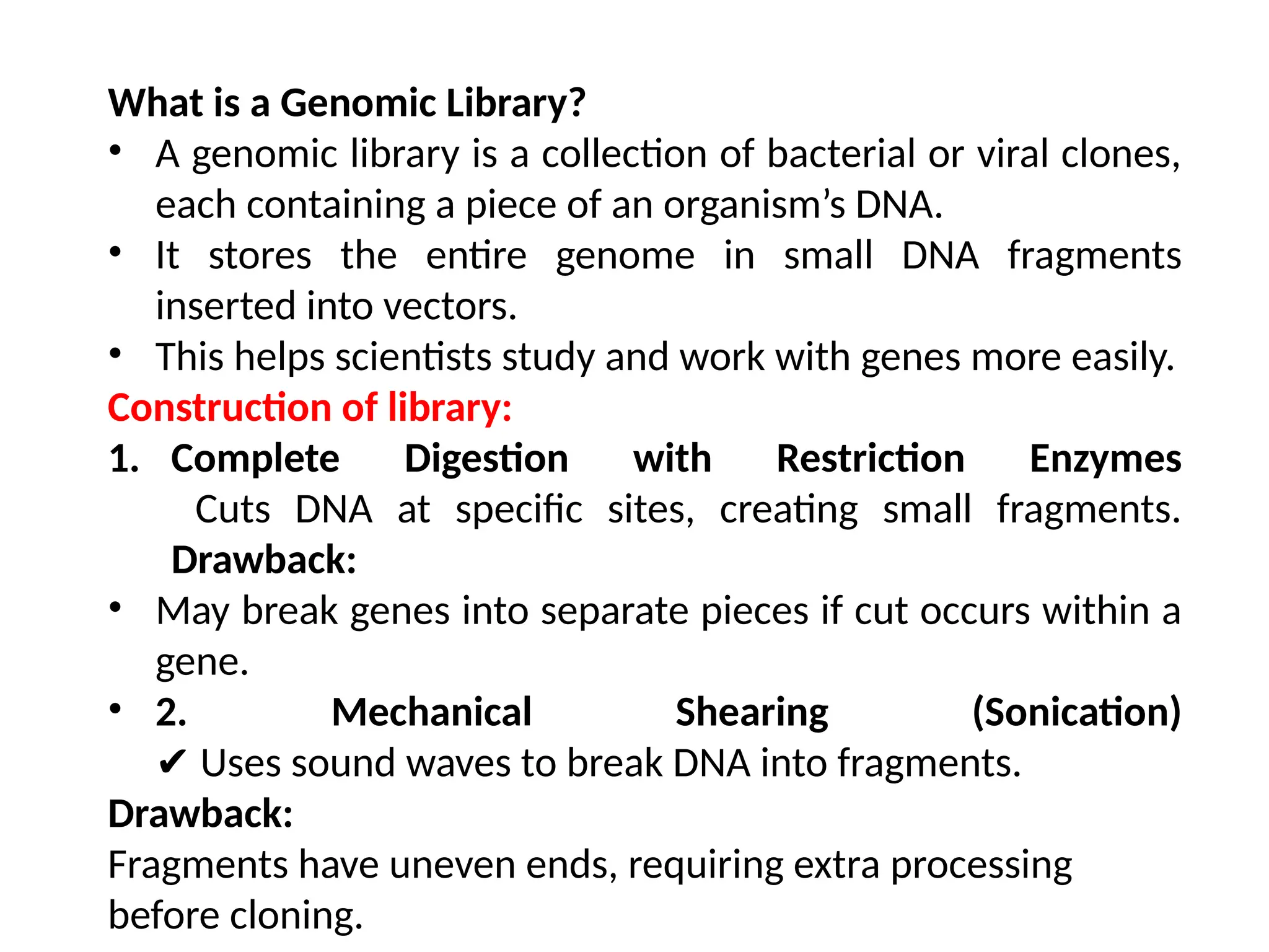 What is a Genomic Library?
• A genomic library is a collection of bacterial or viral clones,
each containing a piece of an organism’s DNA.
• It stores the entire genome in small DNA fragments
inserted into vectors.
• This helps scientists study and work with genes more easily.
Construction of library:
1. Complete Digestion with Restriction Enzymes
Cuts DNA at specific sites, creating small fragments.
Drawback:
• May break genes into separate pieces if cut occurs within a
gene.
• 2. Mechanical Shearing (Sonication)
Uses sound waves to break DNA into fragments.
✔
Drawback:
Fragments have uneven ends, requiring extra processing
before cloning.
 