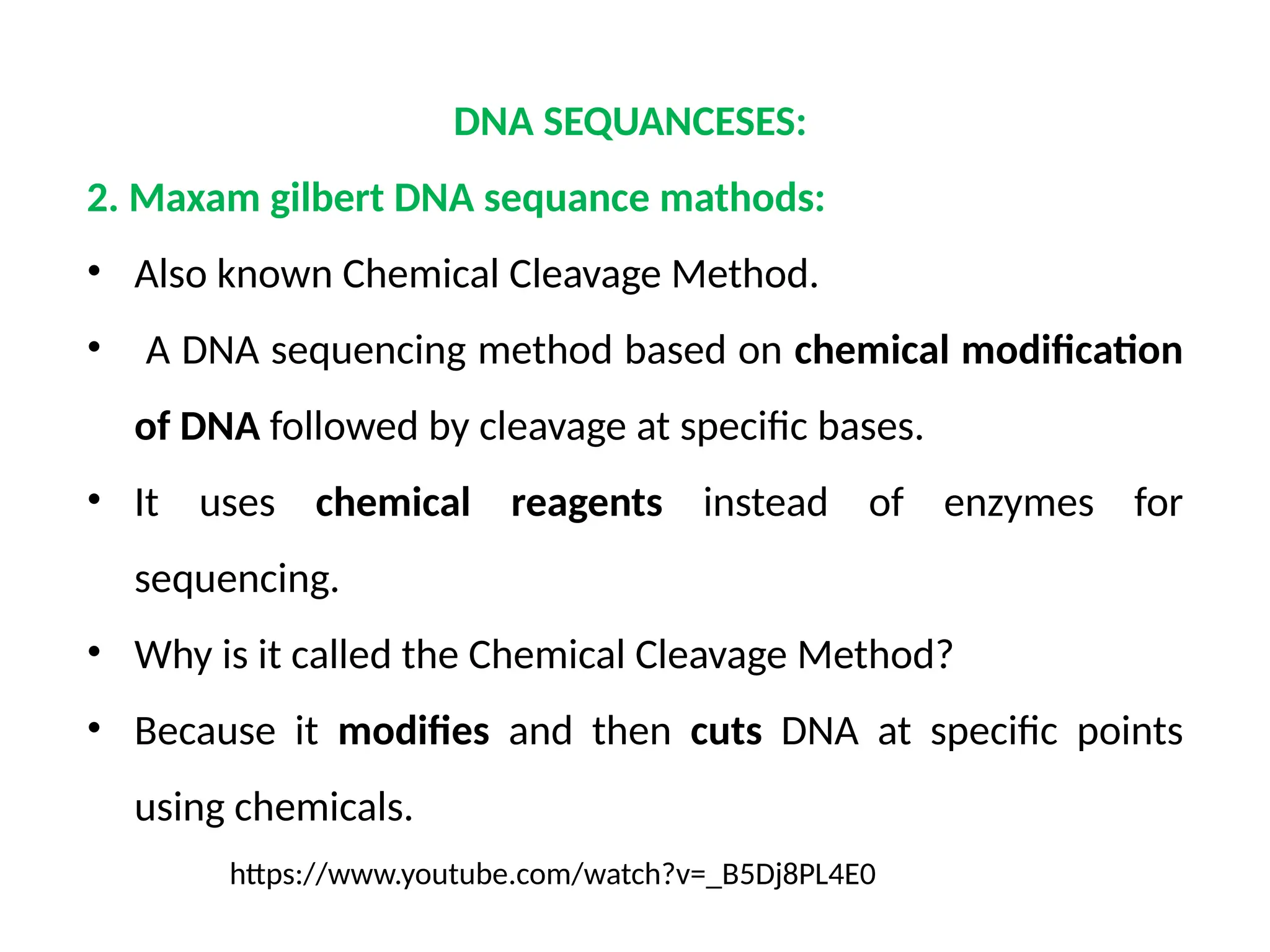 DNA SEQUANCESES:
2. Maxam gilbert DNA sequance mathods:
• Also known Chemical Cleavage Method.
• A DNA sequencing method based on chemical modification
of DNA followed by cleavage at specific bases.
• It uses chemical reagents instead of enzymes for
sequencing.
• Why is it called the Chemical Cleavage Method?
• Because it modifies and then cuts DNA at specific points
using chemicals.
https://www.youtube.com/watch?v=_B5Dj8PL4E0
 