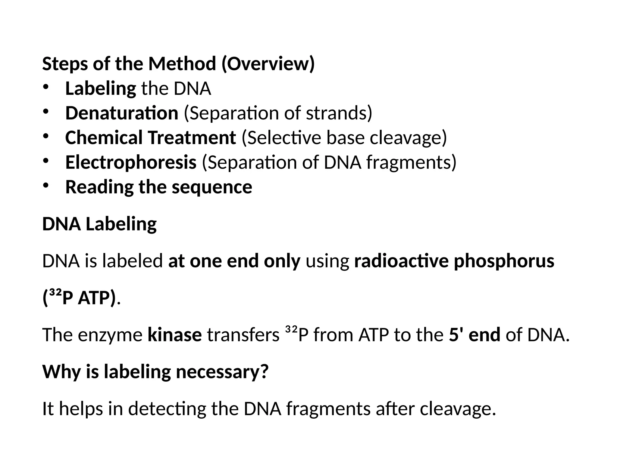 Steps of the Method (Overview)
• Labeling the DNA
• Denaturation (Separation of strands)
• Chemical Treatment (Selective base cleavage)
• Electrophoresis (Separation of DNA fragments)
• Reading the sequence
DNA Labeling
DNA is labeled at one end only using radioactive phosphorus
(³²P ATP).
The enzyme kinase transfers ³²P from ATP to the 5' end of DNA.
Why is labeling necessary?
It helps in detecting the DNA fragments after cleavage.
 