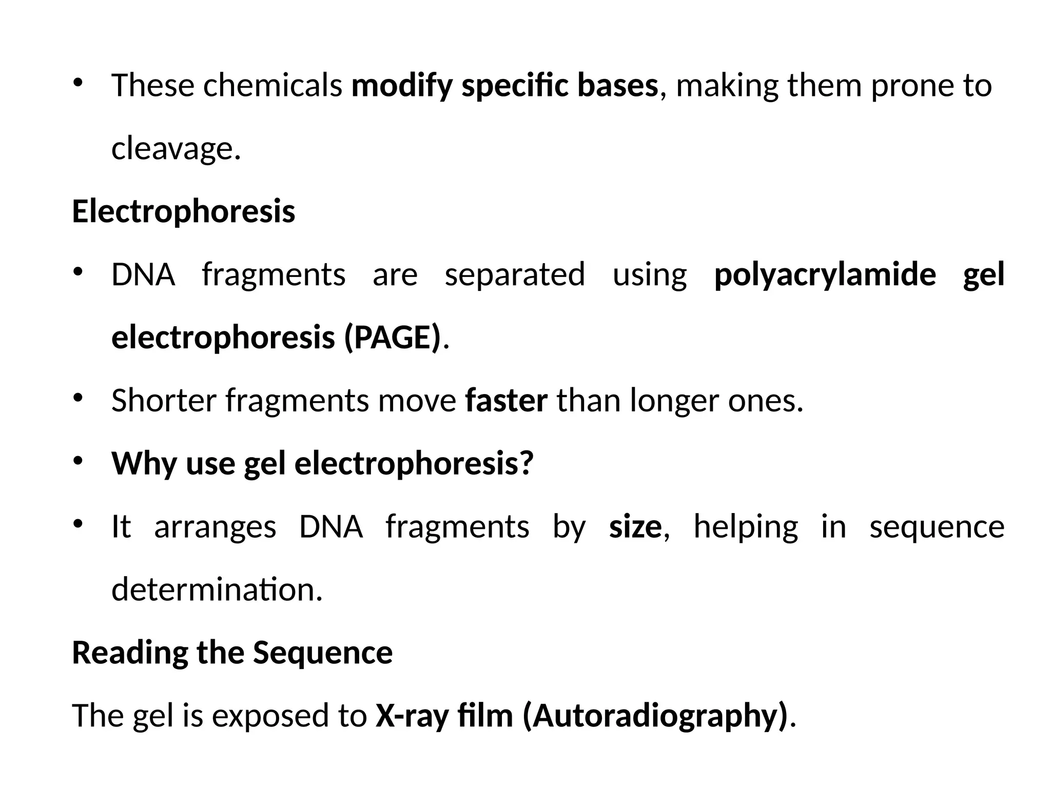 • These chemicals modify specific bases, making them prone to
cleavage.
Electrophoresis
• DNA fragments are separated using polyacrylamide gel
electrophoresis (PAGE).
• Shorter fragments move faster than longer ones.
• Why use gel electrophoresis?
• It arranges DNA fragments by size, helping in sequence
determination.
Reading the Sequence
The gel is exposed to X-ray film (Autoradiography).
 