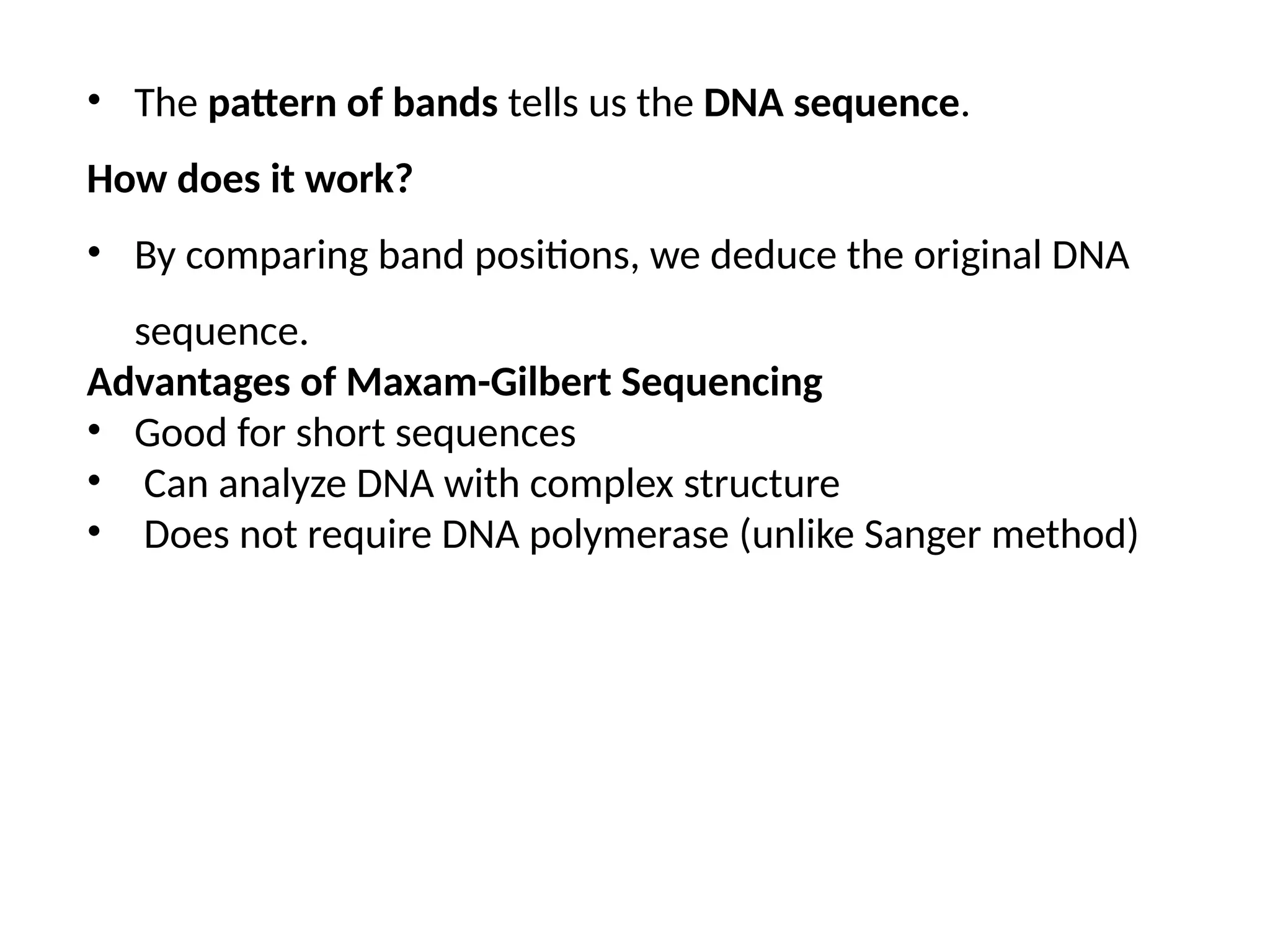 • The pattern of bands tells us the DNA sequence.
How does it work?
• By comparing band positions, we deduce the original DNA
sequence.
Advantages of Maxam-Gilbert Sequencing
• Good for short sequences
• Can analyze DNA with complex structure
• Does not require DNA polymerase (unlike Sanger method)
 
