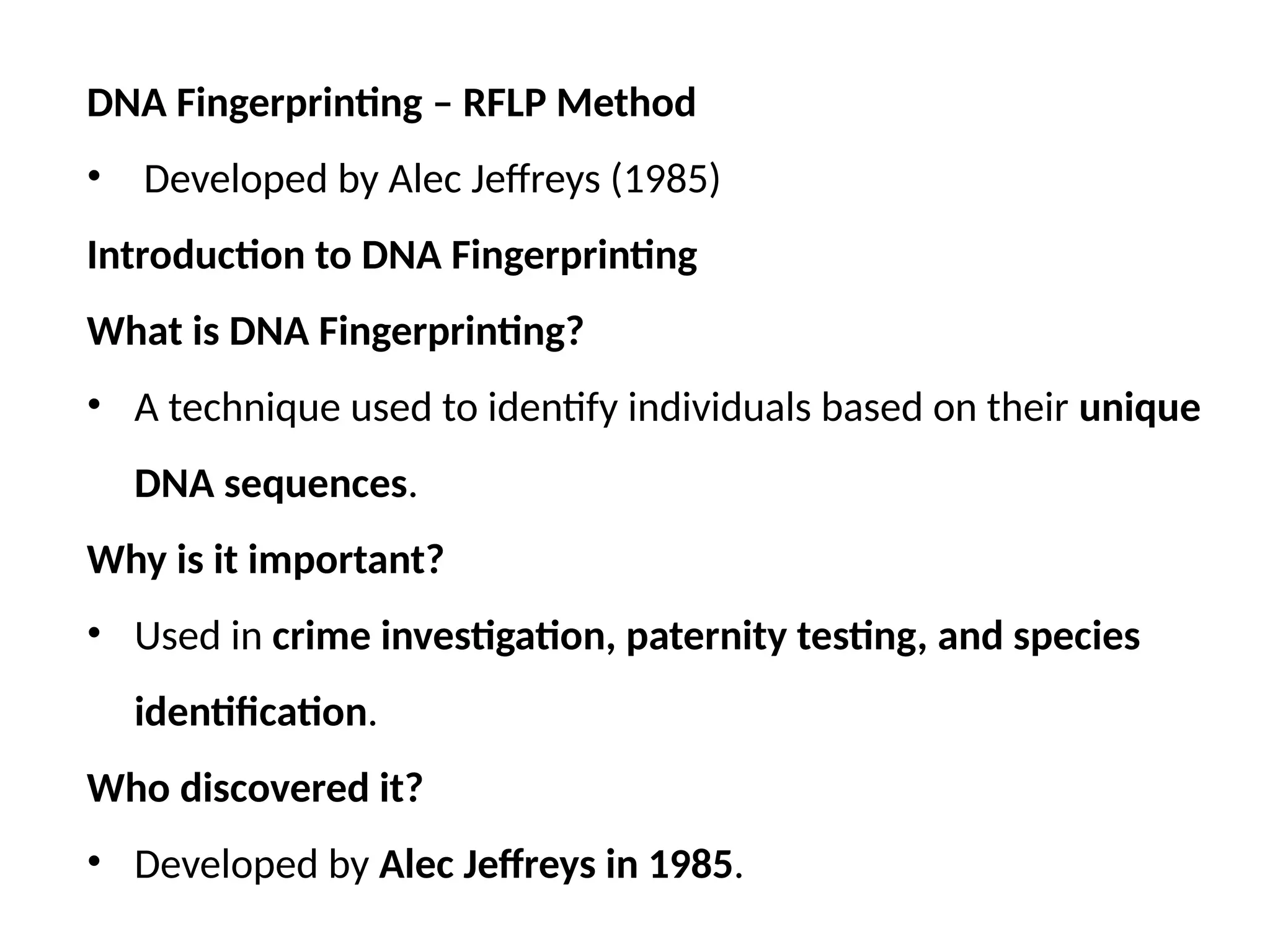 DNA Fingerprinting – RFLP Method
• Developed by Alec Jeffreys (1985)
Introduction to DNA Fingerprinting
What is DNA Fingerprinting?
• A technique used to identify individuals based on their unique
DNA sequences.
Why is it important?
• Used in crime investigation, paternity testing, and species
identification.
Who discovered it?
• Developed by Alec Jeffreys in 1985.
 