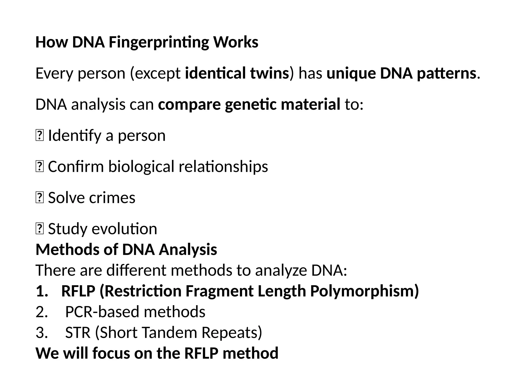 How DNA Fingerprinting Works
Every person (except identical twins) has unique DNA patterns.
DNA analysis can compare genetic material to:
✅ Identify a person
✅ Confirm biological relationships
✅ Solve crimes
✅ Study evolution
Methods of DNA Analysis
There are different methods to analyze DNA:
1. RFLP (Restriction Fragment Length Polymorphism)
2. PCR-based methods
3. STR (Short Tandem Repeats)
We will focus on the RFLP method
 