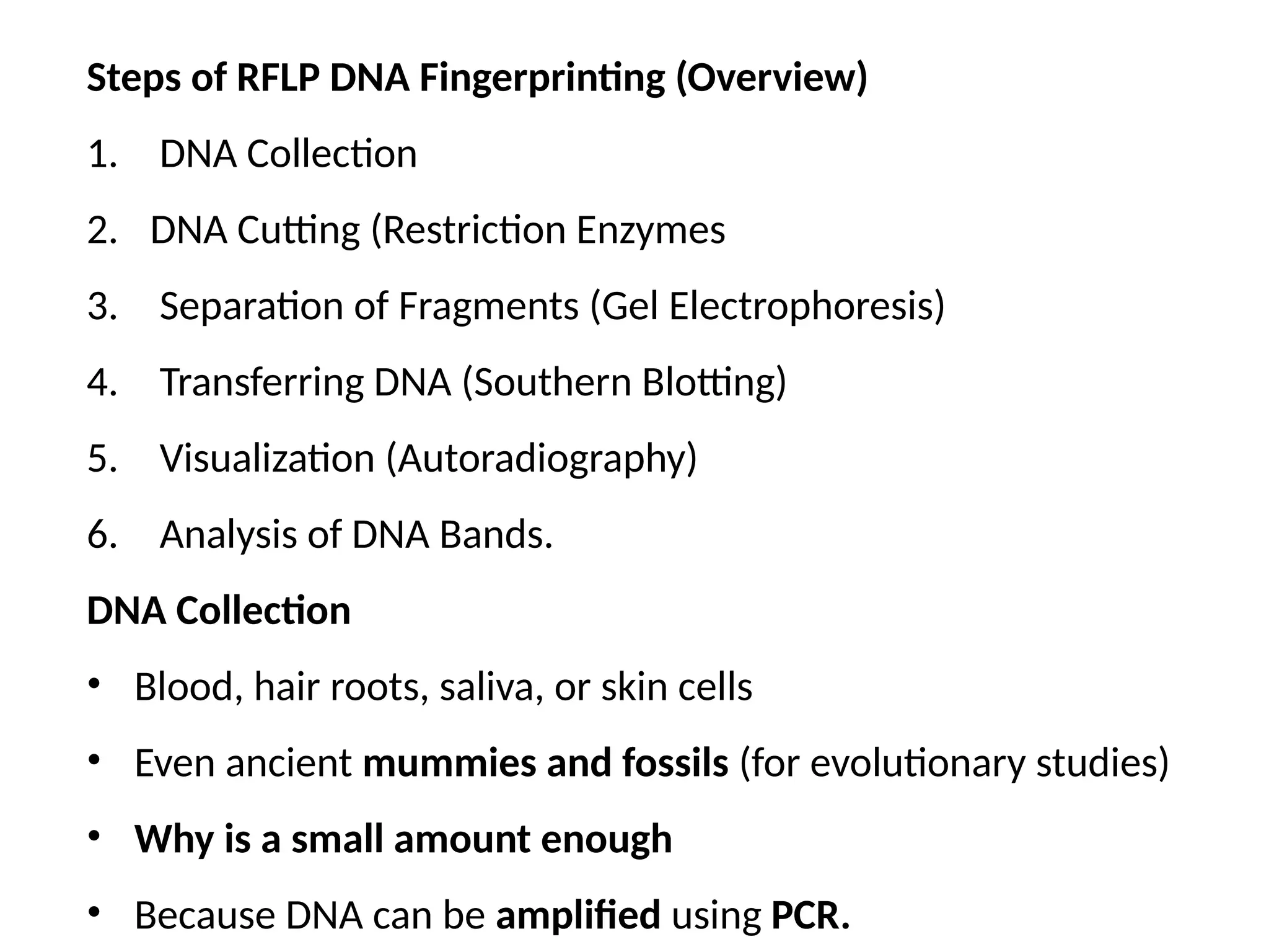 Steps of RFLP DNA Fingerprinting (Overview)
1. DNA Collection
2. DNA Cutting (Restriction Enzymes
3. Separation of Fragments (Gel Electrophoresis)
4. Transferring DNA (Southern Blotting)
5. Visualization (Autoradiography)
6. Analysis of DNA Bands.
DNA Collection
• Blood, hair roots, saliva, or skin cells
• Even ancient mummies and fossils (for evolutionary studies)
• Why is a small amount enough
• Because DNA can be amplified using PCR.
 