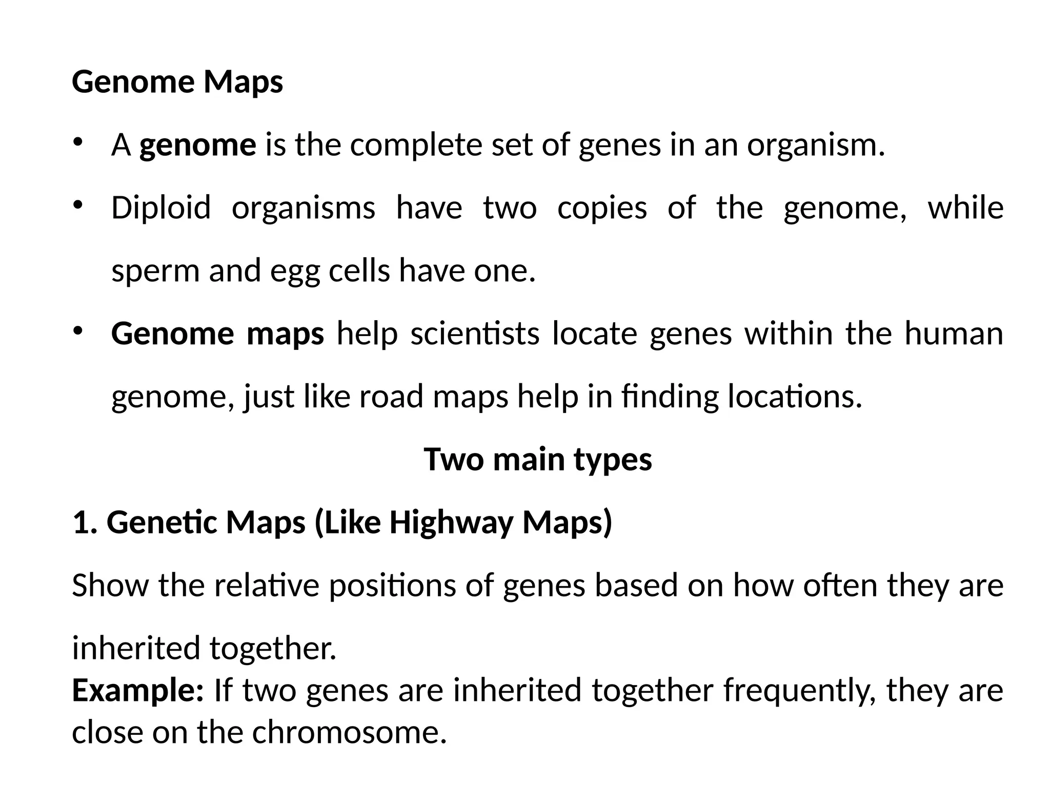 Genome Maps
• A genome is the complete set of genes in an organism.
• Diploid organisms have two copies of the genome, while
sperm and egg cells have one.
• Genome maps help scientists locate genes within the human
genome, just like road maps help in finding locations.
Two main types
1. Genetic Maps (Like Highway Maps)
Show the relative positions of genes based on how often they are
inherited together.
Example: If two genes are inherited together frequently, they are
close on the chromosome.
 