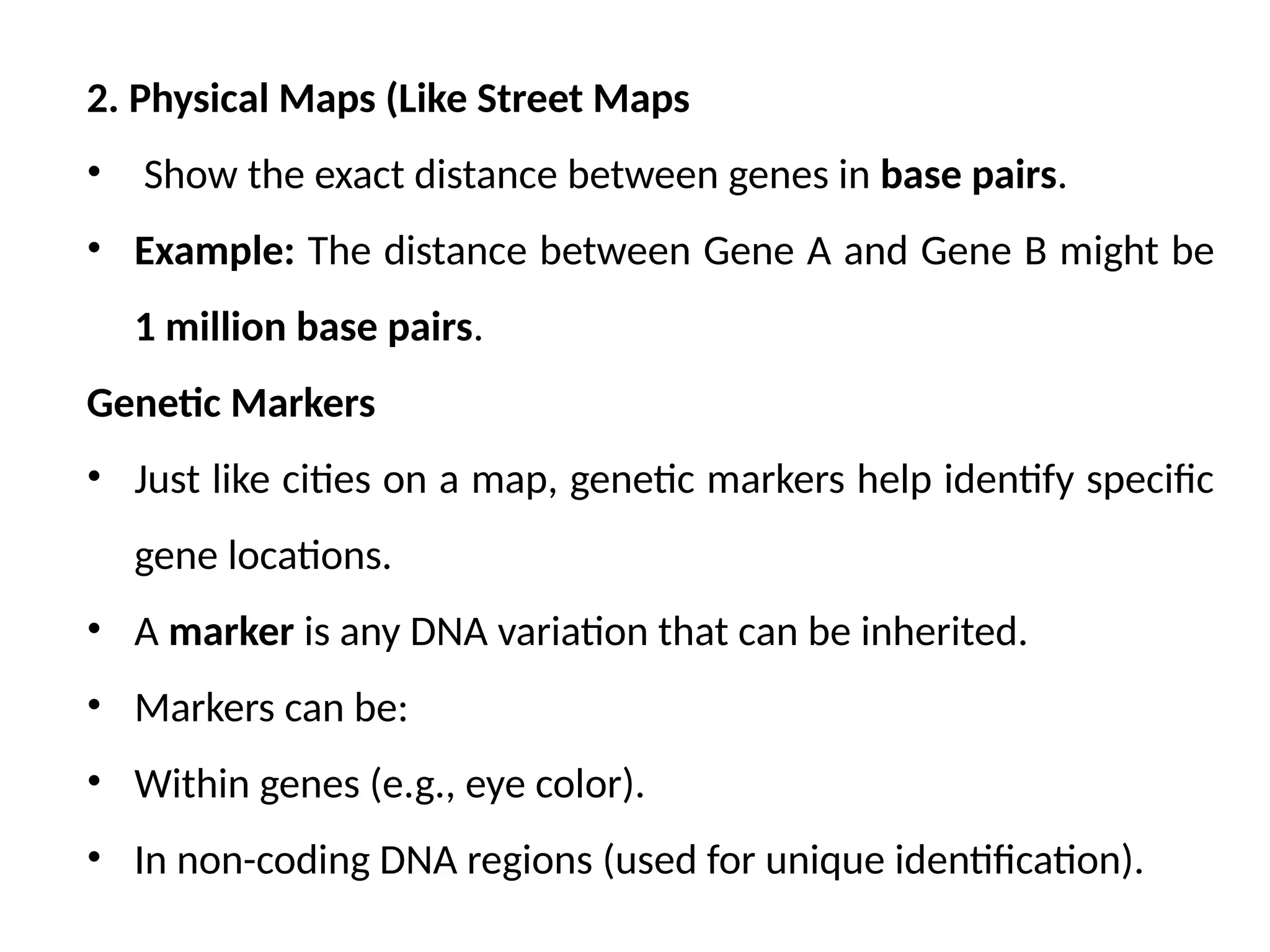2. Physical Maps (Like Street Maps
• Show the exact distance between genes in base pairs.
• Example: The distance between Gene A and Gene B might be
1 million base pairs.
Genetic Markers
• Just like cities on a map, genetic markers help identify specific
gene locations.
• A marker is any DNA variation that can be inherited.
• Markers can be:
• Within genes (e.g., eye color).
• In non-coding DNA regions (used for unique identification).
 