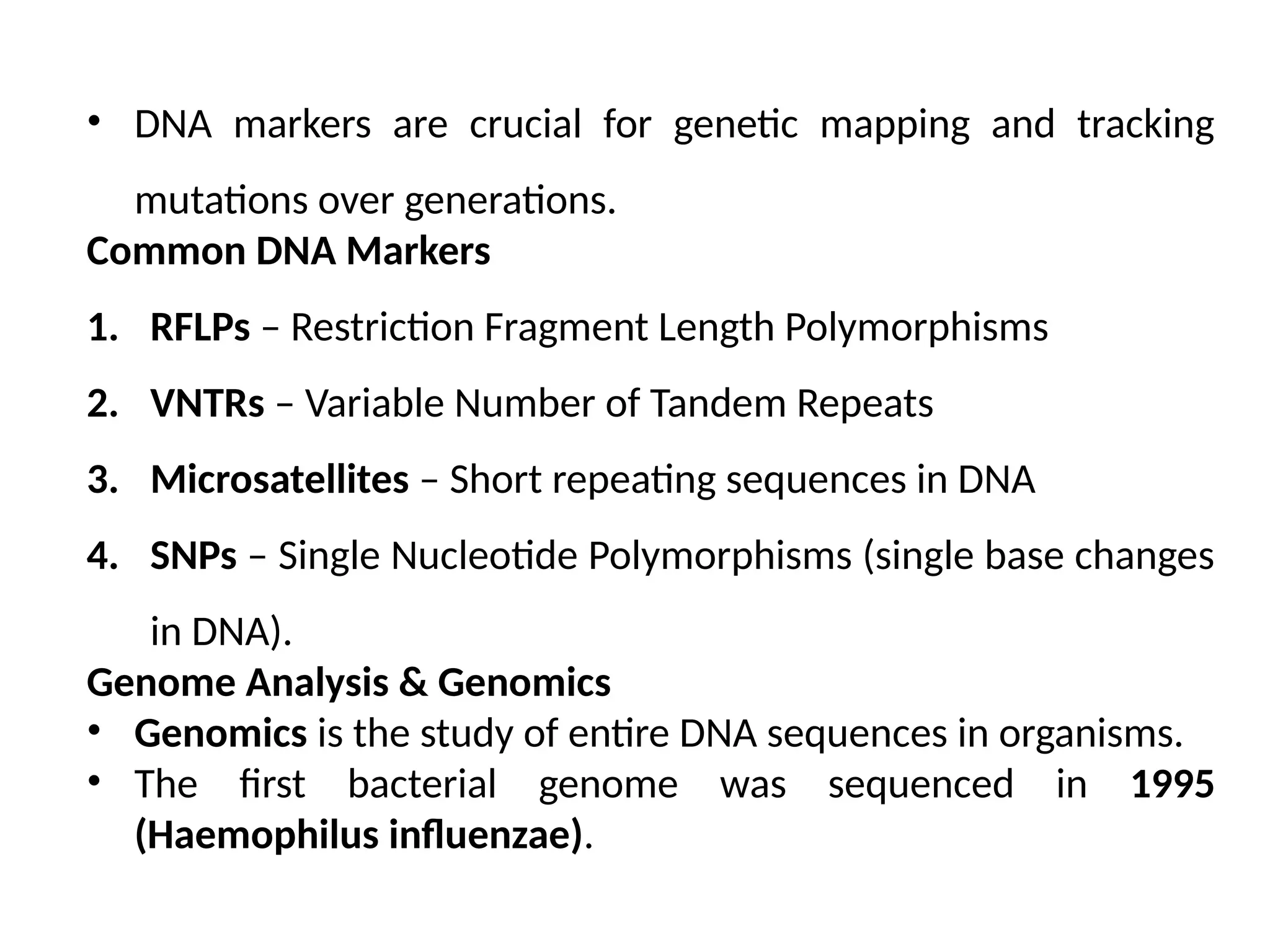 • DNA markers are crucial for genetic mapping and tracking
mutations over generations.
Common DNA Markers
1. RFLPs – Restriction Fragment Length Polymorphisms
2. VNTRs – Variable Number of Tandem Repeats
3. Microsatellites – Short repeating sequences in DNA
4. SNPs – Single Nucleotide Polymorphisms (single base changes
in DNA).
Genome Analysis & Genomics
• Genomics is the study of entire DNA sequences in organisms.
• The first bacterial genome was sequenced in 1995
(Haemophilus influenzae).
 