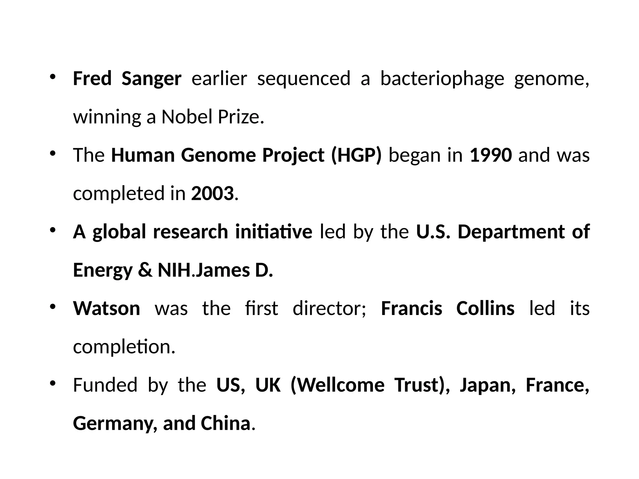 • Fred Sanger earlier sequenced a bacteriophage genome,
winning a Nobel Prize.
• The Human Genome Project (HGP) began in 1990 and was
completed in 2003.
• A global research initiative led by the U.S. Department of
Energy & NIH.James D.
• Watson was the first director; Francis Collins led its
completion.
• Funded by the US, UK (Wellcome Trust), Japan, France,
Germany, and China.
 